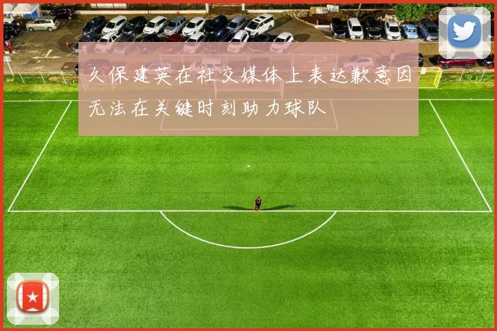久保建英在社交媒体上表达歉意因无法在关键时刻助力球队